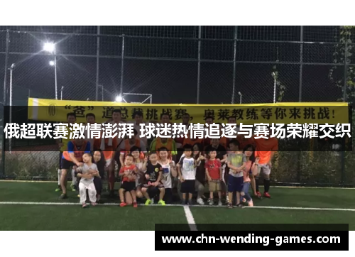 俄超联赛激情澎湃 球迷热情追逐与赛场荣耀交织