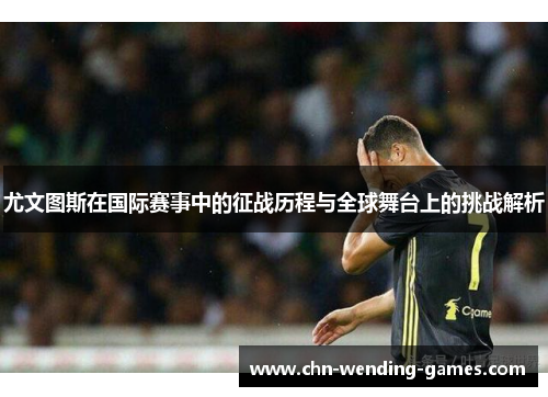 尤文图斯在国际赛事中的征战历程与全球舞台上的挑战解析