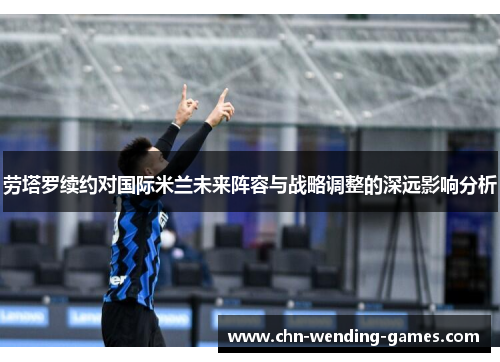 劳塔罗续约对国际米兰未来阵容与战略调整的深远影响分析
