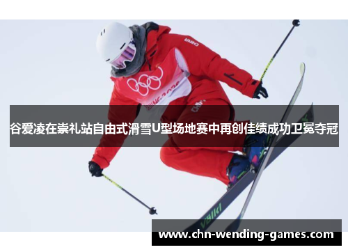 谷爱凌在崇礼站自由式滑雪U型场地赛中再创佳绩成功卫冕夺冠