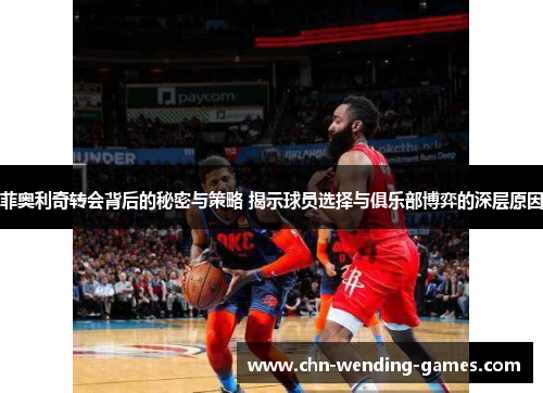 菲奥利奇转会背后的秘密与策略 揭示球员选择与俱乐部博弈的深层原因