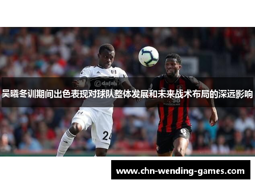 吴曦冬训期间出色表现对球队整体发展和未来战术布局的深远影响