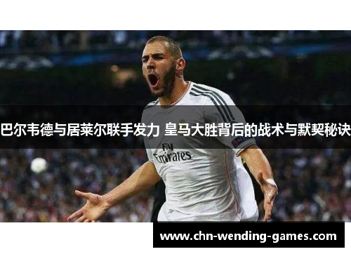 巴尔韦德与居莱尔联手发力 皇马大胜背后的战术与默契秘诀