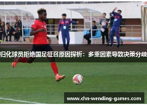 归化球员拒绝国足征召原因探析：多重因素导致决策分歧