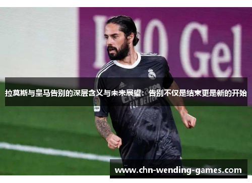 拉莫斯与皇马告别的深层含义与未来展望：告别不仅是结束更是新的开始