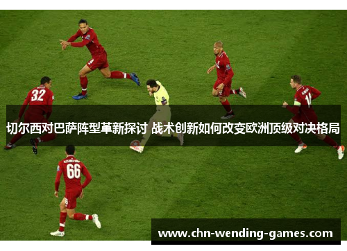 切尔西对巴萨阵型革新探讨 战术创新如何改变欧洲顶级对决格局