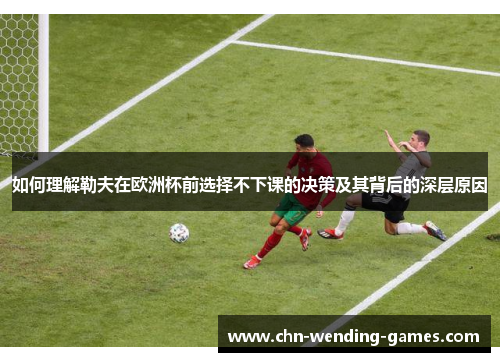 如何理解勒夫在欧洲杯前选择不下课的决策及其背后的深层原因