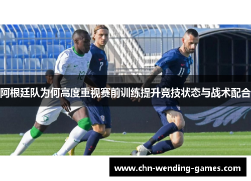 阿根廷队为何高度重视赛前训练提升竞技状态与战术配合