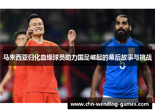 马来西亚归化血缘球员助力国足崛起的幕后故事与挑战