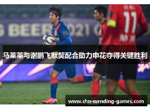 马莱莱与谢鹏飞默契配合助力申花夺得关键胜利