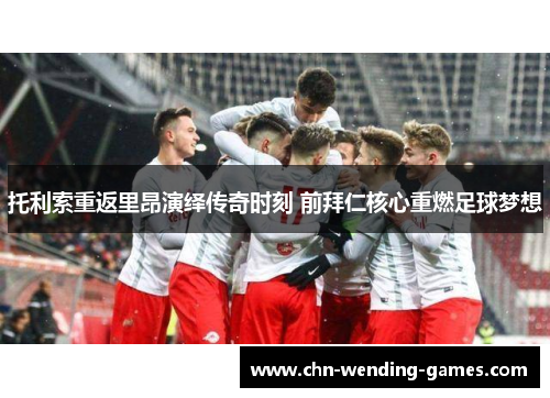 托利索重返里昂演绎传奇时刻 前拜仁核心重燃足球梦想 托利索重返里昂演绎传奇时刻 前拜仁核心重燃足球梦想