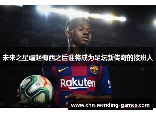 未来之星崛起梅西之后谁将成为足坛新传奇的接班人 未来之星崛起梅西之后谁将成为足坛新传奇的接班人