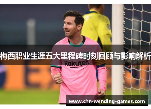 梅西职业生涯五大里程碑时刻回顾与影响解析 梅西职业生涯五大里程碑时刻回顾与影响解析