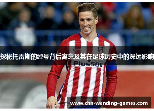 探秘托雷斯的绰号背后寓意及其在足球历史中的深远影响