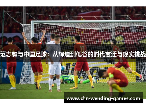 范志毅与中国足球：从辉煌到低谷的时代变迁与现实挑战