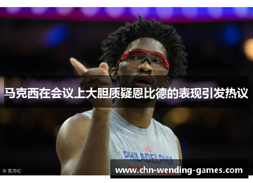 马克西在会议上大胆质疑恩比德的表现引发热议