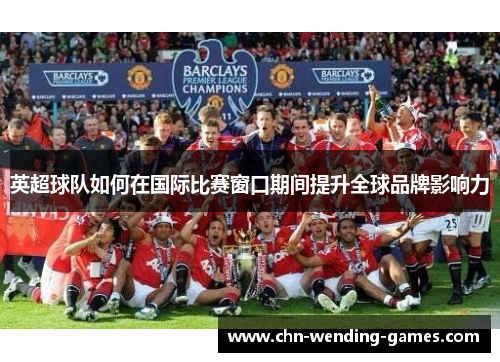 英超球队如何在国际比赛窗口期间提升全球品牌影响力 英超球队如何在国际比赛窗口期间提升全球品牌影响力