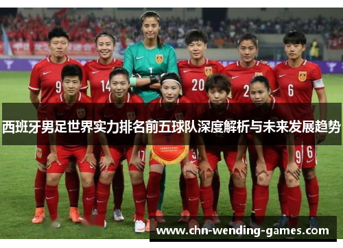 西班牙男足世界实力排名前五球队深度解析与未来发展趋势