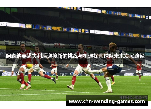 阿森纳英超失利后迎接新的挑战与机遇探索球队未来发展路径